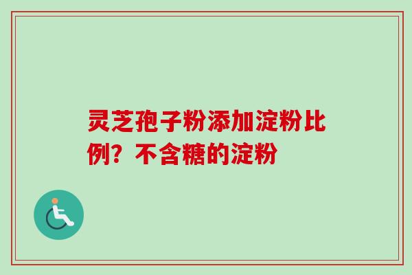 灵芝孢子粉添加淀粉比例?不含糖的淀粉 灵芝孢子粉添加淀粉比例?不含糖的淀粉