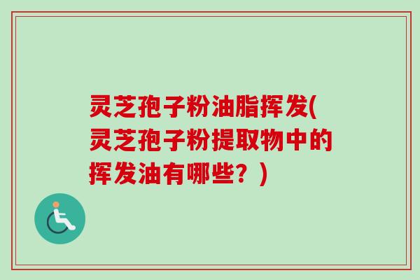 灵芝孢子粉油脂挥发(灵芝孢子粉提取物中的挥发油有哪些？)
