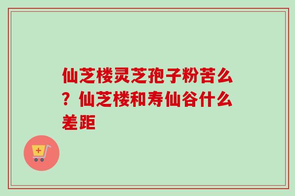 仙芝楼灵芝孢子粉苦么?仙芝楼和寿仙谷什么差距 仙芝楼灵芝孢子粉苦么?仙芝楼和寿仙谷什么差距