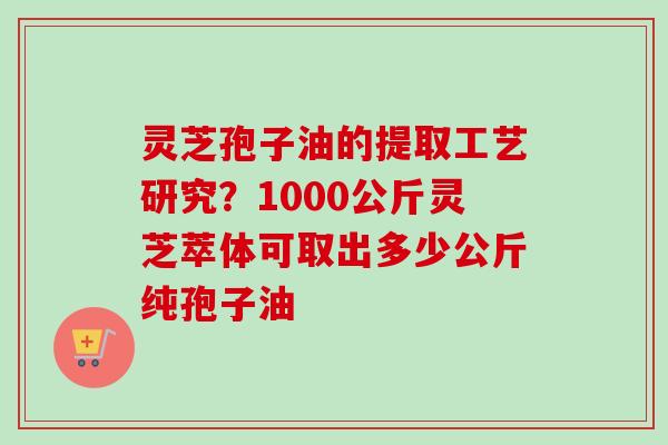 灵芝孢子油的提取工艺研究?1000公斤灵芝萃体可取出多少公斤纯孢子油 灵芝孢子油的提取工艺研究?1000公斤灵芝萃体可取出多少公斤纯孢子油