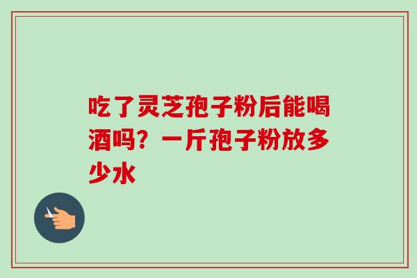 吃了灵芝孢子粉后能喝酒吗?一斤孢子粉放多少水 吃了灵芝孢子粉后能喝酒吗?一斤孢子粉放多少水