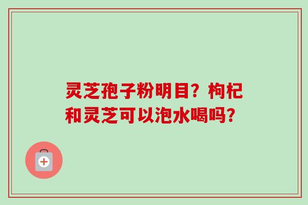 灵芝孢子粉明目?枸杞和灵芝可以泡水喝吗? 灵芝孢子粉明目?枸杞和灵芝可以泡水喝吗?