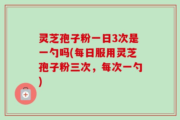 灵芝孢子粉一日3次是一勺吗(每日服用灵芝孢子粉三次,每次一勺) 灵芝孢子粉一日3次是一勺吗(每日服用灵芝孢子粉三次,每次一勺)