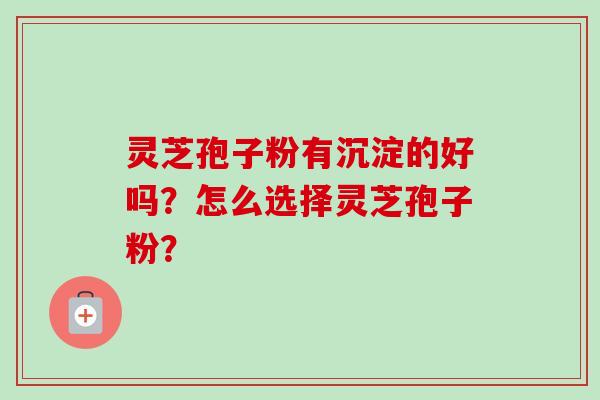 灵芝孢子粉有沉淀的好吗?怎么选择灵芝孢子粉? 灵芝孢子粉有沉淀的好吗?怎么选择灵芝孢子粉?
