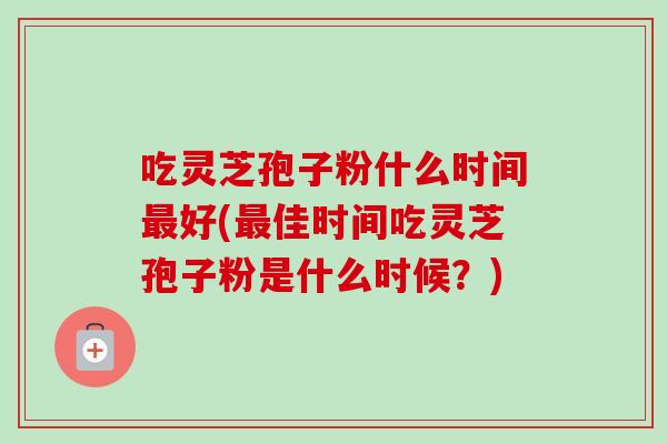 吃灵芝孢子粉什么时间好(佳时间吃灵芝孢子粉是什么时候？)