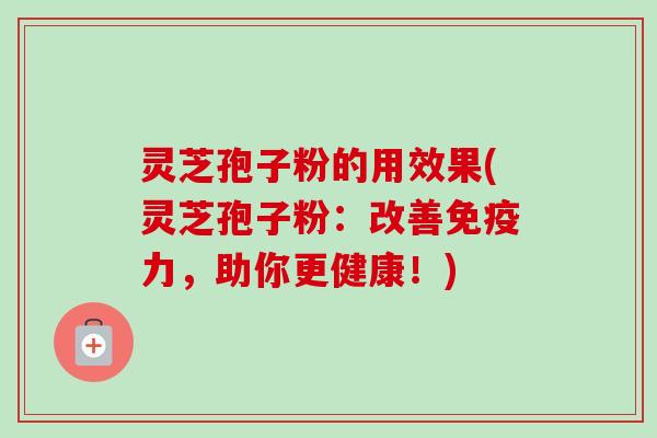 灵芝孢子粉的用效果(灵芝孢子粉：改善免疫力，助你更健康！)