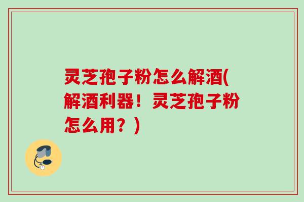 灵芝孢子粉怎么解酒(解酒利器！灵芝孢子粉怎么用？)
