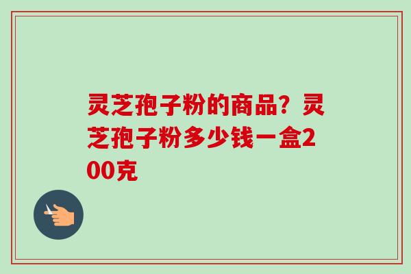 灵芝孢子粉的商品?灵芝孢子粉多少钱一盒200克 灵芝孢子粉的商品?灵芝孢子粉多少钱一盒200克