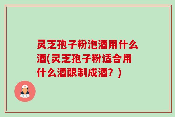灵芝孢子粉泡酒用什么酒(灵芝孢子粉适合用什么酒酿制成酒?) 灵芝孢子粉泡酒用什么酒(灵芝孢子粉适合用什么酒酿制成酒?)