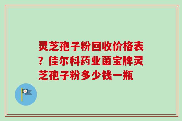 灵芝孢子粉回收价格表？佳尔科药业菌宝牌灵芝孢子粉多少钱一瓶