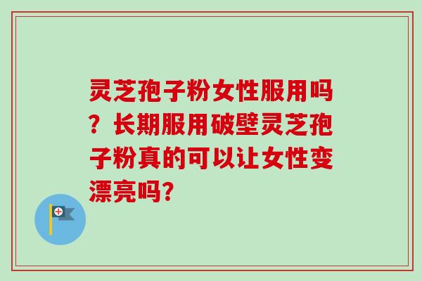灵芝孢子粉女性服用吗?长期服用破壁灵芝孢子粉真的可以让女性变漂亮吗? 灵芝孢子粉女性服用吗?长期服用破壁灵芝孢子粉真的可以让女性变漂亮吗?