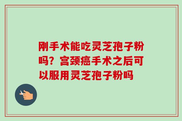 刚手术能吃灵芝孢子粉吗?宫颈手术之后可以服用灵芝孢子粉吗 刚手术能吃灵芝孢子粉吗?宫颈手术之后可以服用灵芝孢子粉吗
