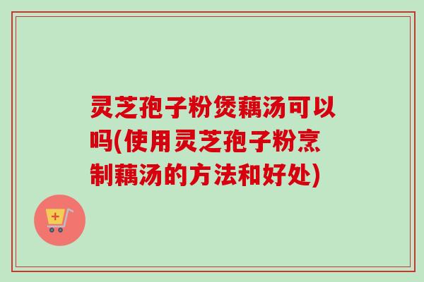 灵芝孢子粉煲藕汤可以吗(使用灵芝孢子粉烹制藕汤的方法和好处) 灵芝孢子粉煲藕汤可以吗(使用灵芝孢子粉烹制藕汤的方法和好处)