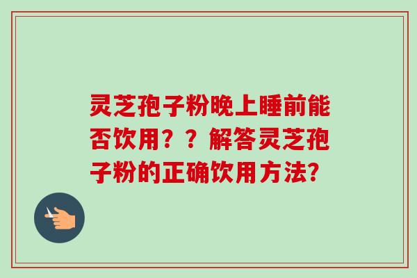 灵芝孢子粉晚上睡前能否饮用??解答灵芝孢子粉的正确饮用方法? 灵芝孢子粉晚上睡前能否饮用??解答灵芝孢子粉的正确饮用方法?
