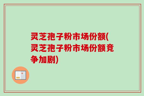 灵芝孢子粉市场份额(灵芝孢子粉市场份额竞争加剧)