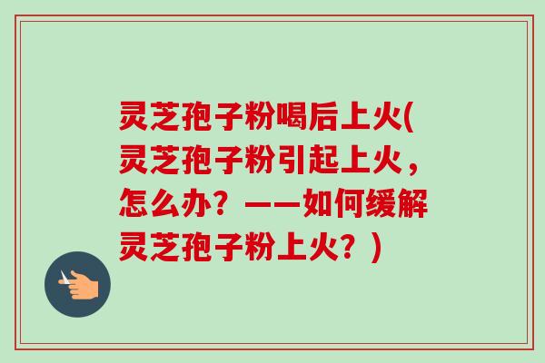 灵芝孢子粉喝后上火(灵芝孢子粉引起上火,怎么办?——如何缓解灵芝孢子粉上火?) 灵芝孢子粉喝后上火(灵芝孢子粉引起上火,怎么办?——如何缓解灵芝孢子粉上火?)