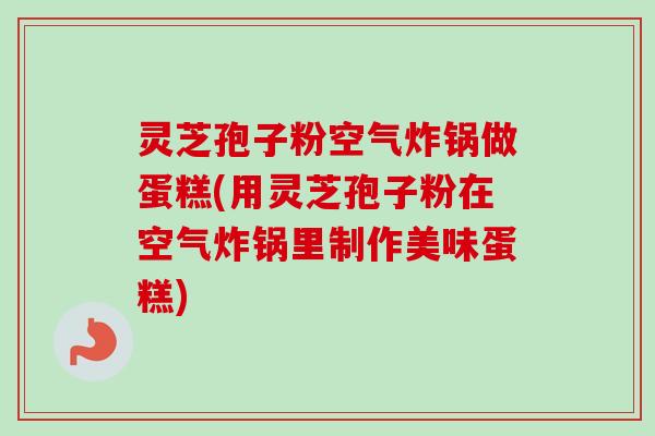 灵芝孢子粉空气炸锅做蛋糕(用灵芝孢子粉在空气炸锅里制作美味蛋糕)