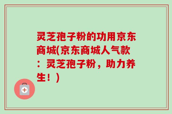 灵芝孢子粉的功用京东商城(京东商城人气款：灵芝孢子粉，助力养生！)