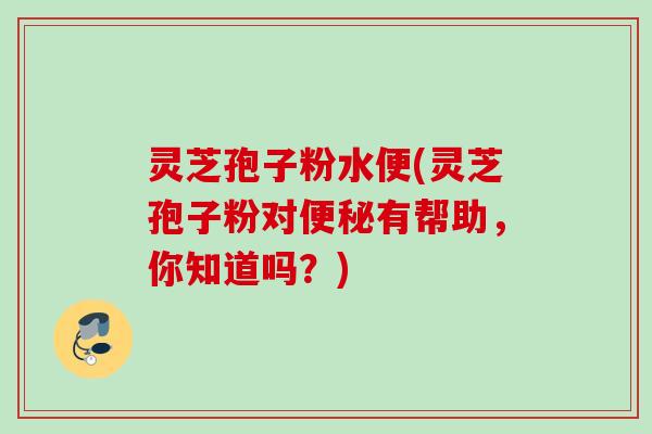 灵芝孢子粉水便(灵芝孢子粉对有帮助，你知道吗？)