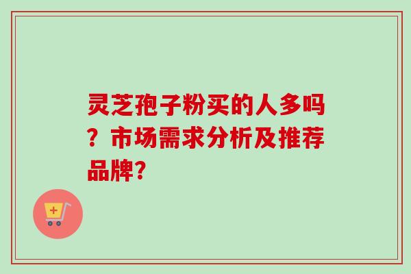 灵芝孢子粉买的人多吗?市场需求分析及推荐品牌? 灵芝孢子粉买的人多吗?市场需求分析及推荐品牌?