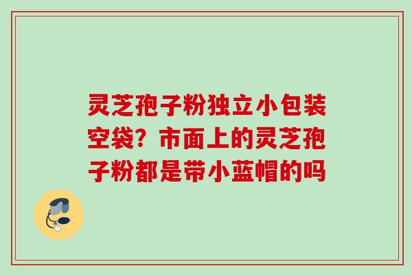 灵芝孢子粉独立小包装空袋?市面上的灵芝孢子粉都是带小蓝帽的吗 灵芝孢子粉独立小包装空袋?市面上的灵芝孢子粉都是带小蓝帽的吗