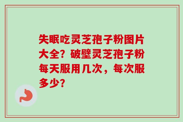 吃灵芝孢子粉图片大全?破壁灵芝孢子粉每天服用几次,每次服多少? 吃灵芝孢子粉图片大全?破壁灵芝孢子粉每天服用几次,每次服多少?
