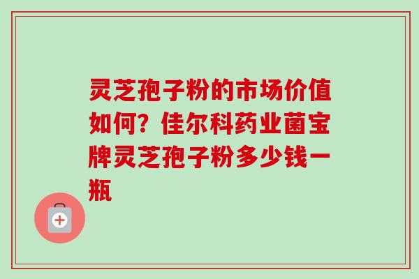 灵芝孢子粉的市场价值如何?佳尔科药业菌宝牌灵芝孢子粉多少钱一瓶 灵芝孢子粉的市场价值如何?佳尔科药业菌宝牌灵芝孢子粉多少钱一瓶
