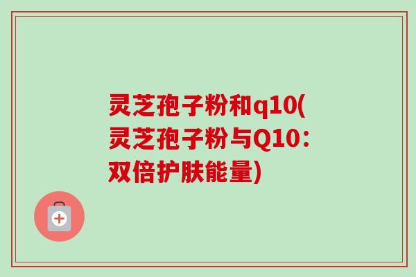 灵芝孢子粉和q10(灵芝孢子粉与Q10:双倍护肤能量) 灵芝孢子粉和q10(灵芝孢子粉与Q10:双倍护肤能量)