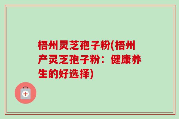 梧州灵芝孢子粉(梧州产灵芝孢子粉：健康养生的好选择)