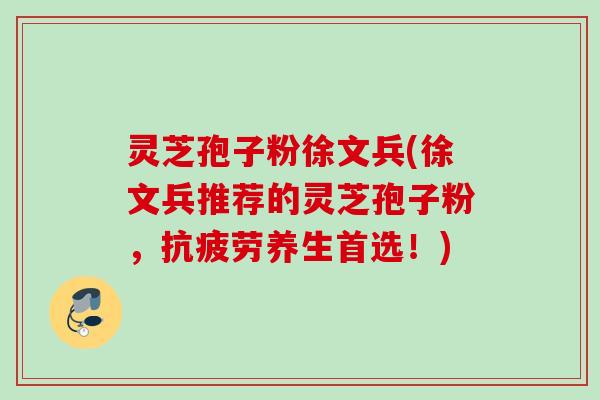 灵芝孢子粉徐文兵(徐文兵推荐的灵芝孢子粉，养生首选！)