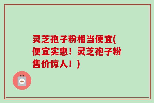 灵芝孢子粉相当便宜(便宜实惠！灵芝孢子粉售价惊人！)