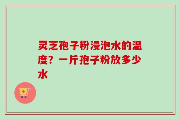 灵芝孢子粉浸泡水的温度?一斤孢子粉放多少水 灵芝孢子粉浸泡水的温度?一斤孢子粉放多少水