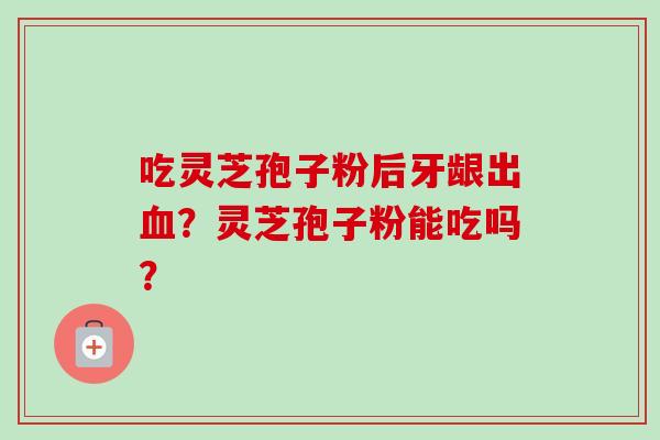 吃灵芝孢子粉后牙龈出?灵芝孢子粉能吃吗? 吃灵芝孢子粉后牙龈出?灵芝孢子粉能吃吗?