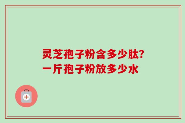 灵芝孢子粉含多少肽?一斤孢子粉放多少水 灵芝孢子粉含多少肽?一斤孢子粉放多少水