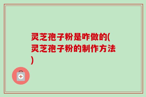 灵芝孢子粉是咋做的(灵芝孢子粉的制作方法)