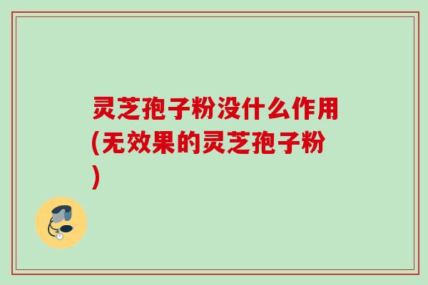 灵芝孢子粉没什么作用(无效果的灵芝孢子粉)