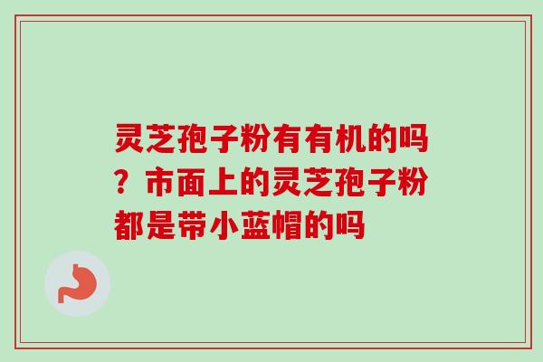 灵芝孢子粉有有机的吗?市面上的灵芝孢子粉都是带小蓝帽的吗 灵芝孢子粉有有机的吗?市面上的灵芝孢子粉都是带小蓝帽的吗