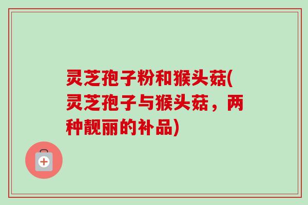 灵芝孢子粉和猴头菇(灵芝孢子与猴头菇,两种靓丽的补品) 灵芝孢子粉和猴头菇(灵芝孢子与猴头菇,两种靓丽的补品)