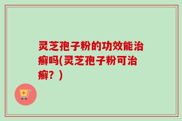 灵芝孢子粉的功效能癣吗(灵芝孢子粉可癣?) 灵芝孢子粉的功效能癣吗(灵芝孢子粉可癣?)