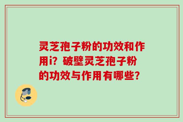 灵芝孢子粉的功效和作用i?破壁灵芝孢子粉的功效与作用有哪些? 灵芝孢子粉的功效和作用i?破壁灵芝孢子粉的功效与作用有哪些?