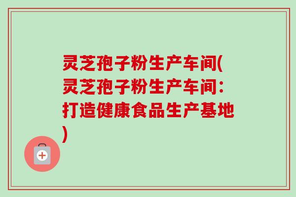 灵芝孢子粉生产车间(灵芝孢子粉生产车间:打造健康食品生产基地) 灵芝孢子粉生产车间(灵芝孢子粉生产车间:打造健康食品生产基地)