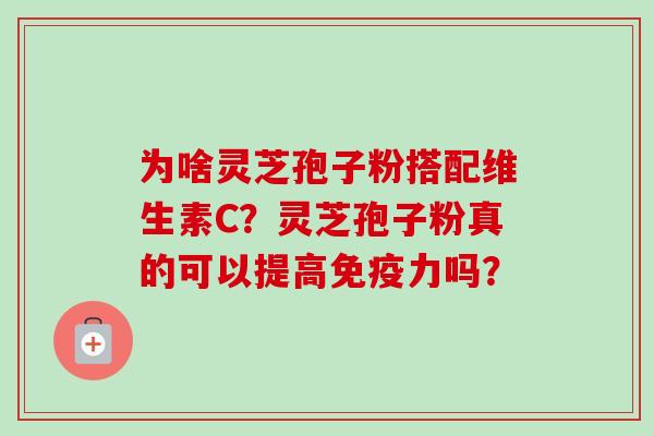 为啥灵芝孢子粉搭配维生素C?灵芝孢子粉真的可以提高免疫力吗? 为啥灵芝孢子粉搭配维生素C?灵芝孢子粉真的可以提高免疫力吗?
