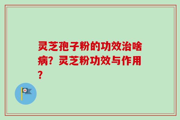 灵芝孢子粉的功效啥?灵芝粉功效与作用? 灵芝孢子粉的功效啥?灵芝粉功效与作用?