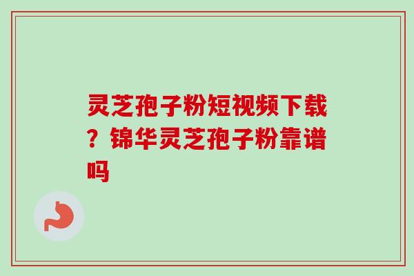 灵芝孢子粉短视频下载？锦华灵芝孢子粉靠谱吗