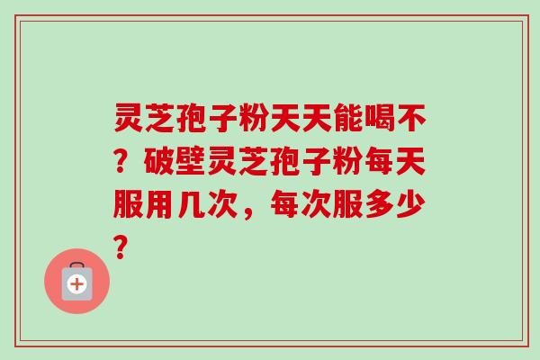 灵芝孢子粉天天能喝不？破壁灵芝孢子粉每天服用几次，每次服多少？