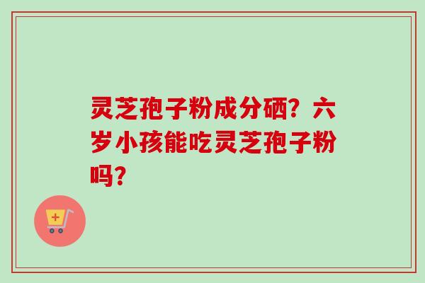 灵芝孢子粉成分硒?六岁小孩能吃灵芝孢子粉吗? 灵芝孢子粉成分硒?六岁小孩能吃灵芝孢子粉吗?