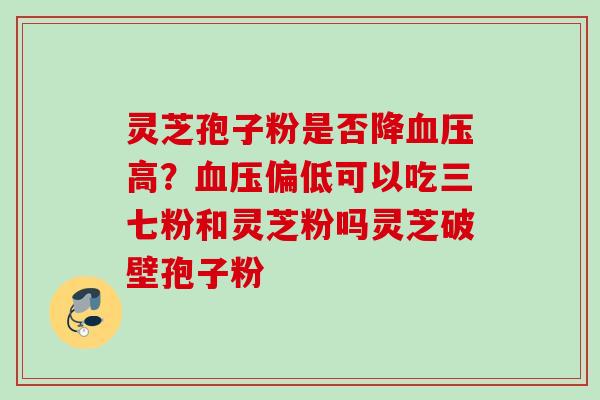 灵芝孢子粉是否降高?偏低可以吃三七粉和灵芝粉吗灵芝破壁孢子粉 灵芝孢子粉是否降高?偏低可以吃三七粉和灵芝粉吗灵芝破壁孢子粉