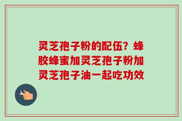 灵芝孢子粉的配伍？蜂胶蜂蜜加灵芝孢子粉加灵芝孢子油一起吃功效