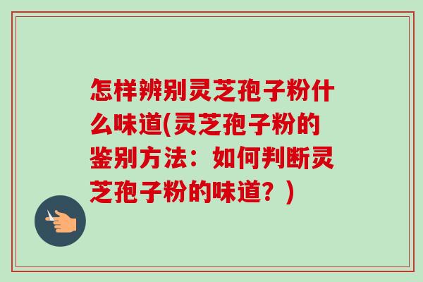 怎样辨别灵芝孢子粉什么味道(灵芝孢子粉的鉴别方法:如何判断灵芝孢子粉的味道?) 怎样辨别灵芝孢子粉什么味道(灵芝孢子粉的鉴别方法:如何判断灵芝孢子粉的味道?)