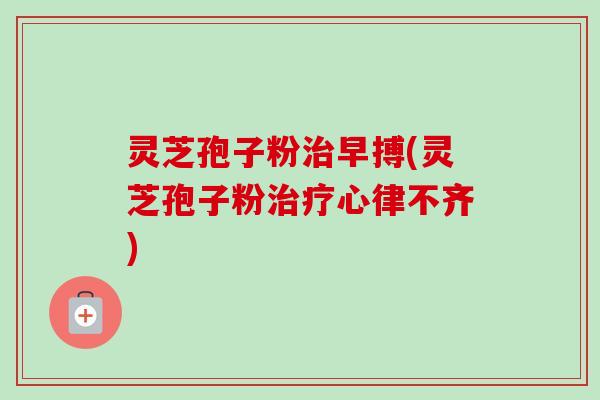 灵芝孢子粉早搏(灵芝孢子粉心律不齐) 灵芝孢子粉早搏(灵芝孢子粉心律不齐)
